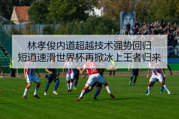 林孝俊内道超越技术强势回归 短道速滑世界杯再掀冰上王者归来