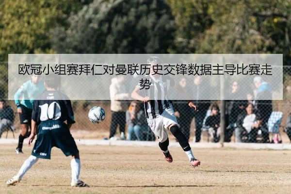 欧冠小组赛拜仁对曼联历史交锋数据主导比赛走势